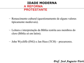 IDADE MODERNA

A REFORMA
PROTESTANTE

– Renascimento cultural (questionamento de alguns valores
tipicamente medievais).
– Leitura e interpretação da Bíblia restrita aos membros do
clero (Bíblia só em latim).
– John Wycliffe (ING) e Jan Huss (TCH) – precursores.

Prof. José Augusto Fiorin

 