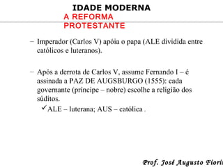 IDADE MODERNA

A REFORMA
PROTESTANTE

– Imperador (Carlos V) apóia o papa (ALE dividida entre
católicos e luteranos).
– Após a derrota de Carlos V, assume Fernando I – é
assinada a PAZ DE AUGSBURGO (1555): cada
governante (príncipe – nobre) escolhe a religião dos
súditos.
ALE – luterana; AUS – católica .

Prof. José Augusto Fiorin

 