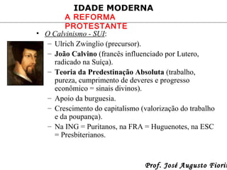 IDADE MODERNA

A REFORMA
PROTESTANTE
• O Calvinismo - SUI:
– Ulrich Zwinglio (precursor).
– João Calvino (francês influenciado por Lutero,
radicado na Suíça).
– Teoria da Predestinação Absoluta (trabalho,
pureza, cumprimento de deveres e progresso
econômico = sinais divinos).
– Apoio da burguesia.
– Crescimento do capitalismo (valorização do trabalho
e da poupança).
– Na ING = Puritanos, na FRA = Huguenotes, na ESC
= Presbiterianos.

Prof. José Augusto Fiorin

 