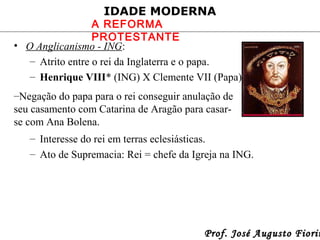 IDADE MODERNA

A REFORMA
PROTESTANTE
• O Anglicanismo - ING:
– Atrito entre o rei da Inglaterra e o papa.
– Henrique VIII* (ING) X Clemente VII (Papa).
–Negação do papa para o rei conseguir anulação de
seu casamento com Catarina de Aragão para casarse com Ana Bolena.
– Interesse do rei em terras eclesiásticas.
– Ato de Supremacia: Rei = chefe da Igreja na ING.

Prof. José Augusto Fiorin

 