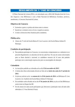 REGULAMENTO DA 1.ª FASE DO CONCURSO
O Plano Nacional de Leitura (PNL), em articulação com a DGLAB/ Direção-Geral do Livro,
dos Arquivos e das Bibliotecas e com a Rede Nacional de Bibliotecas Escolares, promove,
anualmente, o Concurso Nacional de Leitura.

Objetivos do Concurso
 Estimular o gosto e a prática da leitura entre os alunos.
 Incentivar o contacto com os livros e respetivos autores.
 Avaliar a leitura de obras literárias pelos estudantes.

Público-alvo
 Alunos do 3º ciclo da Escola Básica D. Luís Loureiro e da Escola Básica Infante D.
Henrique.

Condições de participação
 Para poderem participar no Concurso, os concorrentes comprometem-se a submeter-se ao
presente Regulamento e às decisões do Júri de cada Fase. No caso de serem selecionados
para as finais distrital e nacional, os candidatos menores de 16 anos não poderão
participar sem a autorização expressa dos pais ou encarregados de educação.

Calendário
 As inscrições poderão ser efetuadas até ao dia 15 de novembro de 2013.
 A leitura das obras selecionadas deverá ser feita até ao início das aulas do 2º período de
2014.
 As provas realizar-se-ão na semana de 6 a 10 de janeiro de 2014, na Biblioteca D. Luís
Loureiro e no Auditório da Escola Básica Infante D. Henrique.
 Os resultados serão afixados até ao dia 17 de janeiro de 2014, no placard das Bibliotecas
assim como no blogue das BE.
 Os três alunos de cada escola participante que obtiverem a pontuação mais elevada serão
admitidos à 2.ª Fase Distrital (Viseu).

1

 