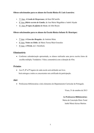 Obras selecionadas para os alunos da Escola Básica D. Luís Loureiro:


7.º Ano: A Lenda de Despereaux, de Kate DiCamillo



8º Ano: Diário secreto de Camila, de Ana Maria Magalhães e Isabel Alçada



9.º Ano: O rapaz do pijama às riscas, de John Boyne

Obras selecionadas para os alunos da Escola Básica Infante D. Henrique:


7º Ano: A Casa das Bengalas, de António Mota



8º Ano: Noites no Sótão, de Maria Teresa Maia Gonzalez



9º Ano: A Pérola, de J. Steinbeck.

Eliminatória
 Conforme calendarização apresentada, os alunos realizarão uma prova escrita (itens de
escolha múltipla; Verdadeiro / Falso; comentário) com a duração de 45m.

Prémios
 Aos 1º, 2º e 3º lugares de cada escola será atribuído um livro.
Será entregue a todos os concorrentes um certificado de participação.

Júri
 Professoras bibliotecárias e dois elementos do Departamento Curricular de Português.

Viseu, 31 de outubro de 2013

As Professoras Bibliotecárias:
Maria da Conceição Dinis Tomé
Isabel Maria Seixas Martins

2

 