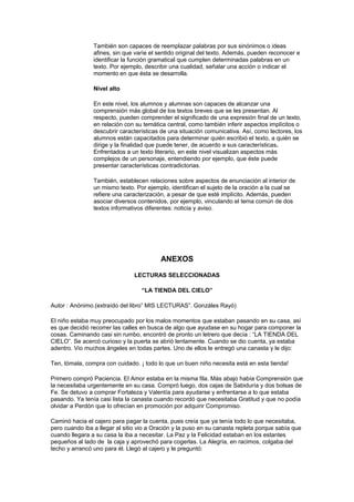 También son capaces de reemplazar palabras por sus sinónimos o ideas
afines, sin que varíe el sentido original del texto. Además, pueden reconocer e
identificar la función gramatical que cumplen determinadas palabras en un
texto. Por ejemplo, describir una cualidad, señalar una acción o indicar el
momento en que ésta se desarrolla.
Nivel alto
En este nivel, los alumnos y alumnas son capaces de alcanzar una
comprensión más global de los textos breves que se les presentan. Al
respecto, pueden comprender el significado de una expresión final de un texto,
en relación con su temática central, como también inferir aspectos implícitos o
descubrir características de una situación comunicativa. Así, como lectores, los
alumnos están capacitados para determinar quién escribió el texto, a quién se
dirige y la finalidad que puede tener, de acuerdo a sus características.
Enfrentados a un texto literario, en este nivel visualizan aspectos más
complejos de un personaje, entendiendo por ejemplo, que éste puede
presentar características contradictorias.
También, establecen relaciones sobre aspectos de enunciación al interior de
un mismo texto. Por ejemplo, identifican el sujeto de la oración a la cual se
refiere una caracterización, a pesar de que esté implícito. Además, pueden
asociar diversos contenidos, por ejemplo, vinculando el tema común de dos
textos informativos diferentes: noticia y aviso.

ANEXOS
LECTURAS SELECCIONADAS
“LA TIENDA DEL CIELO”
Autor : Anónimo.(extraído del libro” MIS LECTURAS”. Gonzáles Rayó)
El niño estaba muy preocupado por los malos momentos que estaban pasando en su casa, así
es que decidió recorrer las calles en busca de algo que ayudase en su hogar para componer la
cosas. Caminando casi sin rumbo, encontró de pronto un letrero que decía : “LA TIENDA DEL
CIELO”. Se acercó curioso y la puerta se abrió lentamente. Cuando se dio cuenta, ya estaba
adentro. Vio muchos ángeles en todas partes. Uno de ellos le entregó una canasta y le dijo:
Ten, tómala, compra con cuidado. ¡ todo lo que un buen niño necesita está en esta tienda!
Primero compró Paciencia. El Amor estaba en la misma fila. Más abajo había Comprensión que
la necesitaba urgentemente en su casa. Compró luego, dos cajas de Sabiduría y dos bolsas de
Fe. Se detuvo a comprar Fortaleza y Valentía para ayudarse y enfrentarse a lo que estaba
pasando. Ya tenía casi lista la canasta cuando recordó que necesitaba Gratitud y que no podía
olvidar a Perdón que lo ofrecían en promoción por adquirir Compromiso.
Caminó hacia el cajero para pagar la cuenta, pues creía que ya tenía todo lo que necesitaba,
pero cuando iba a llegar al sitio vio a Oración y la puso en su canasta repleta porque sabía que
cuando llegara a su casa la iba a necesitar. La Paz y la Felicidad estaban en los estantes
pequeños al lado de la caja y aprovechó para cogerlas. La Alegría, en racimos, colgaba del
techo y arrancó uno para él. Llegó al cajero y le preguntó:

 