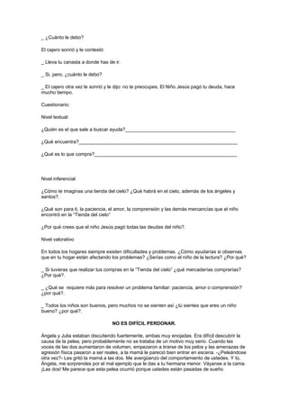 _ ¿Cuánto le debo?
El cajero sonrió y le contestó:
_ Lleva tu canasta a donde has de ir.
_ Si, pero, ¿cuánto le debo?
_ El cajero otra vez le sonrió y le dijo: no te preocupes, El Niño Jesús pagó tu deuda, hace
mucho tiempo.
Cuestionario:
Nivel textual:
¿Quién es el que sale a buscar ayuda?_________________________________________
¿Qué encuentra?___________________________________________________________
¿Qué es lo que compra?_____________________________________________________

Nivel inferencial
¿Cómo te imaginas una tienda del cielo? ¿Qué habrá en el cielo, además de los ángeles y
santos?.
¿Qué son para ti, la paciencia, el amor, la comprensión y las demás mercancías que el niño
encontró en la “Tienda del cielo”
¿Por qué crees que el niño Jesús pagó todas las deudas del niño?.
Nivel valorativo
En todos los hogares siempre existen dificultades y problemas. ¿Cómo ayudarías si observas
que en tu hogar están afectando los problemas? ¿Serías como el niño de la lectura? ¿Por qué?
_ Si tuvieras que realizar tus compras en la “Tienda del cielo” ¿qué mercaderías comprarías?
¿Por qué?.
_ ¿Qué se requiere más para resolver un problema familiar: paciencia, amor o comprensión?
¿por qué?.
_ Todos los niños son buenos, pero muchos no se sienten así ¿tú sientes que eres un niño
bueno? ¿por qué?.
NO ES DIFÍCIL PERDONAR.
Ángela y Julia estaban discutiendo fuertemente, ambas muy enojadas. Era difícil descubrir la
causa de la pelea, pero probablemente no se trataba de un motivo muy serio. Cuando las
voces de las dos aumentaron de volumen, empezaron a tirarse de los pelos y las amenazas de
agresión física pasaron a ser reales, a la mamá le pareció bien entrar en escena. -¿Peleándose
otra vez?- Les gritó la mamá a las dos. Me avergüenzo del comportamiento de ustedes. Y tú,
Ángela, me sorprendes por el mal ejemplo que le das a tu hermana menor. Váyanse a la cama.
¡Las dos! Me parece que esta pelea ocurrió porque ustedes están pasadas de sueño.

 