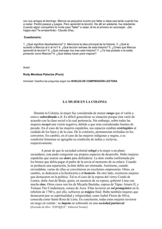con sus amigos el domingo. Marcos se perjudicó mucho por faltar a clase esa tarde cuando fue
a nadar. Perdió paseos y juegos. Pero aprendió la lección. De allí en adelante, fue obediente.
Cuando algún compañero lo invita para "faltar" a clase, él es el primero en aconsejar: -¡No
hagas eso! Te arrepentirás.- Claudio Díaz.
Cuestionario:
1. ¿Qué significa desobediencia? 2. Mencione la idea principal de la historia. 3. ¿Qué le
sucedió a Marcos al ir al río? 4. ¿Qué lección extraes de esta historia? 5. ¿Crees que Marcos
aprendió la lección? 6. ¿Qué mensaje nos trae esta historia? 7. ¿Te has portado o te estás
portando como Marcos? 8. ¿Qué debes hacer para mejorar?

Autor:
Rudy Mendoza Palacios (Piura)
Actividad: Clasifica las preguntas según los NIVELES DE COMPRENSIÓN LECTORA

LA MUJER EN LA COLONIA
Durante la Colonia, la mujer fue considerada de menor rango que el varón y
estuvo subordinada a él. Es difícil generalizar su situación porque ésta varió de
acuerdo con la clase social a la cual pertenecía. Sin embargo, sobre todas las
mujeres recayó una visión negativa, debido a que eran consideradas fuentes de
pecado. En el caso de las mujeres españolas, sus espacios estaban restringidos al
cuidado de los hijos y de la casa. De lo contrario, permanecían recluidas en los
conventos. En cambio, en el caso de las mujeres indígenas y negras, a su
condición femenina se agregaba su condición de indias y esclavas,
respectivamente.
A pesar de que la sociedad colonial relegó a la mujer a un plano
secundario, esta pudo conquistar sus propios espacios de desarrollo. Hubo mujeres
españolas que usaron sus dotes para defenderse. La dote estaba conformada por
los bienes que debía pagar el padre de la novia al momento de su enlace. Cuando
se producía una separación, la dote debía ser retornada. Asimismo, cuando
enviudaban, varias de ellas se convirtieron en excelentes empresarias. Otras, en
cambio, se dedicaron a la hechicería o al beaterio. De otro lado, existieron mujeres
que destacaron en la política. Tal es el caso de la esposa del virrey Conde de
Lemos, doña Ana de Borja, quien, en ausencia de su esposo, gobernó Lima con
mucho tino. Otros casos son los de Micaela Bastidas, esposa de Tùpac Amaru II, y
Tomasa Tito Condemayta, curaca de Acos. Ellas tuvieron un rol protagónico en la
rebelión de 1780 y, por ello, sufrieron un trágico final. Hubo también mujeres que
destacaron por su espiritualidad y religiosidad, como Isabel Flores de Oliva,
conocida como Santa Rosa de Lima. En conclusión, todas estas mujeres tuvieron
un rasgo en común : su ímpetu en sobresalir en una sociedad patriarcal.
(Extraído de libro “ENFOQUE”. Editorial Norma)

 