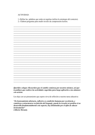 ACTIVIDAD:
1.-Define las palabras que están en negritas (utiliza la estrategia del contexto).
2.- Elabora preguntas para medir niveles de comprensión lectora.
______________________________________________________________________
______________________________________________________________________
______________________________________________________________________
______________________________________________________________________
______________________________________________________________________
______________________________________________________________________
______________________________________________________________________
______________________________________________________________________
______________________________________________________________________
______________________________________________________________________
______________________________________________________________________
______________________________________________________________________
______________________________________________________________________
______________________________________________________________________
______________________________________________________________________
______________________________________________________________________
______________________________________________________________________
______________________________________________________________________
______________________________________________________________________
______________________________________________________________________
______________________________________________________________________
______________________________________________________________________
______________________________________________________________________
______________________________________________________________________
______________________________________________________________________
______________________________________________________________________
Queridos colegas: Recuerden que el cambio comienza por nosotros mismos, así que
te pedimos que realices las actividades sugeridas para luego aplicarlos a tus alumnos
con acierto.
Los dejo con un pensamiento que espero sirva de reflexión a nuestra tarea educativa:
“Si el pensamiento abstracto, reflexivo es condición humana por excelencia, y
comienza a estructurarse en función del lenguaje ¿puede la escuela ser positiva si no
desarrolla fundamentalmente este aspecto, hoy disminuido por el afán de educar
técnicamente”
(Alberto Merani).

 