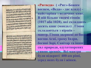 • «Ригведа» ( «Риг»-Божим
вогнем, «Веда» - дає владу) найстаріша з ведичних книг.
В ній більше тисячі гімнів
(1017 або 1028), які складають
десять книг (мандал) . Гімни
складаються з віршів –
мантр. Гімни звернені до бога
вогню Агні, грому Індри,
богині Зорі, Савітар та інших
сил природи, одухотворених
уявою древніх. Всі мантри
були відкриті 400-ам ріші,
серед яких були і жінки.

 