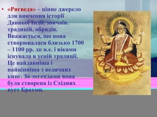 • «Ригведа» – цінне джерело
для вивчення історії
Давньої Індії, звичаїв.
традицій, обрядів.
Вважається, що вона
створювалася близько 1700
– 1100 рр. до н.е. і віками
існувала в усній традиції.
Це найдавніша і
найцінніша з ведичних
книг. За легендами вона
була створена із Східних
вуст Брахми.

 