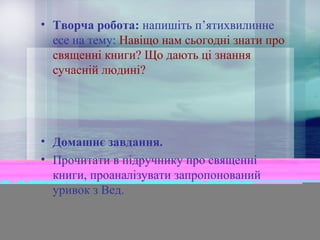 • Творча робота: напишіть п’ятихвилинне
есе на тему: Навіщо нам сьогодні знати про
священні книги? Що дають ці знання
сучасній людині?

• Домашнє завдання.
• Прочитати в підручнику про священні
книги, проаналізувати запропонований
уривок з Вед.

 