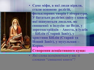 • Саме міфи, в які люди вірили,
стали основою релігій,
фольклорних творів і літератури.
У багатьох релігіях світу є книги,
які шануються людьми, як
священні: в індусів- це Веди, у
зоротоастрійців – Авеста, в іудеїв
– Біблія (Старий Завіт), у
християн Біблія (Старий та
Новий Завіт), у мусульман –
Коран.
• Створення асоціативного куща:
• Які слова асоціюються у вас зі
словами “священні книги”?

 