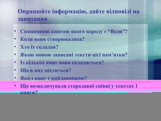 Опрацюйте інформацію, дайте відповіді на
запитання
•
•
•
•
•
•
•
•

Священною книгою якого народу є “Веди”?
Коли вони створювалися?
Хто їх складав?
Якою мовою записані тексти цієї пам’ятки?
Із кількох книг вона складається?
Що в них міститься?
Яка з книг є найдавнішою?
Що возвеличували стародавні співці у текстах 1
книги?

 