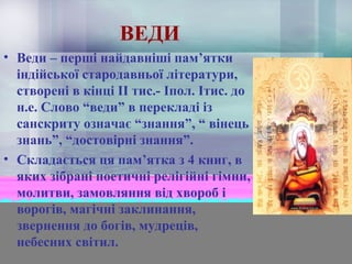 ВЕДИ
• Веди – перші найдавніші пам’ятки
індійської стародавньої літератури,
створені в кінці ІІ тис.- Іпол. Ітис. до
н.е. Слово “веди” в перекладі із
санскриту означає “знання”, “ вінець
знань”, “достовірні знання”.
• Складається ця пам’ятка з 4 книг, в
яких зібрані поетичні релігійні гімни,
молитви, замовляння від хвороб і
ворогів, магічні заклинання,
звернення до богів, мудреців,
небесних світил.

 