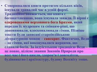 • Створювалися книги протягом кількох віків,
існували тривалий час в усній формі.
Традиційно вважається, що книга є
богонатхненною, вона існувала завжди. Її вірші є
одкровеннями верховного бога Брахми, який
передав їх мудрецям та співцям-ріші, що
доповнювали, вдосконалювали гімни. Пізніше
тексти були записані староіндійською
літературною мовою – санскрит. Фактично, Веди
– це гімни, які виконувалися жерцями, що
славили богів. За індуїстською традицією Веди –
це повне, цілісне знання Законів Природи про
все: час і його цикли, здоров’я і довголіття,
будівництво і архітектуру, будову Всесвіту тощо.

 