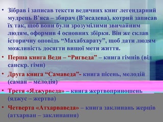 • Зібрав і записав тексти ведичних книг легендарний
мудрець В’яса – збирач (В’ясадева), котрий записав
їх так, щоб вони були зрозумілими звичайним
людям, оформив 4 основних збірки. Він же склав
історичну оповідь “Махабхарату”, щоб дати людям
можливість досягти вищої мети життя.
• Перша книга Веди – “Ригведа” – книга гімнів (від
санскр. гімн)
• Друга книга “Самаведа”- книга пісень, мелодій
(саман – мелодія)
• Третя «Яджурведа» – книга жертвоприношень
(яджус – жертва)
• Четверта «Атхарваведа» – книга заклинань жерців
(атхарван – заклинання)

 