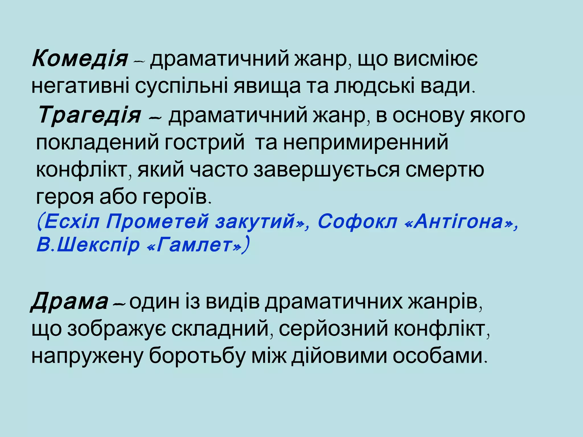 Комедія – драматичний жанр, що висміює
негативні суспільні явища та людські вади.
Трагедія – драматичний жанр, в основу якого
покладений гострий та непримиренний
конфлікт, який часто завершується смертю
героя або героїв.
( Есхіл Прометей закутий », Софокл « Антігона »,
В . Шекспір « Гамлет »)

Драма – один із видів драматичних жанрів,
що зображує складний, серйозний конфлікт,
напружену боротьбу між дійовими особами.

 