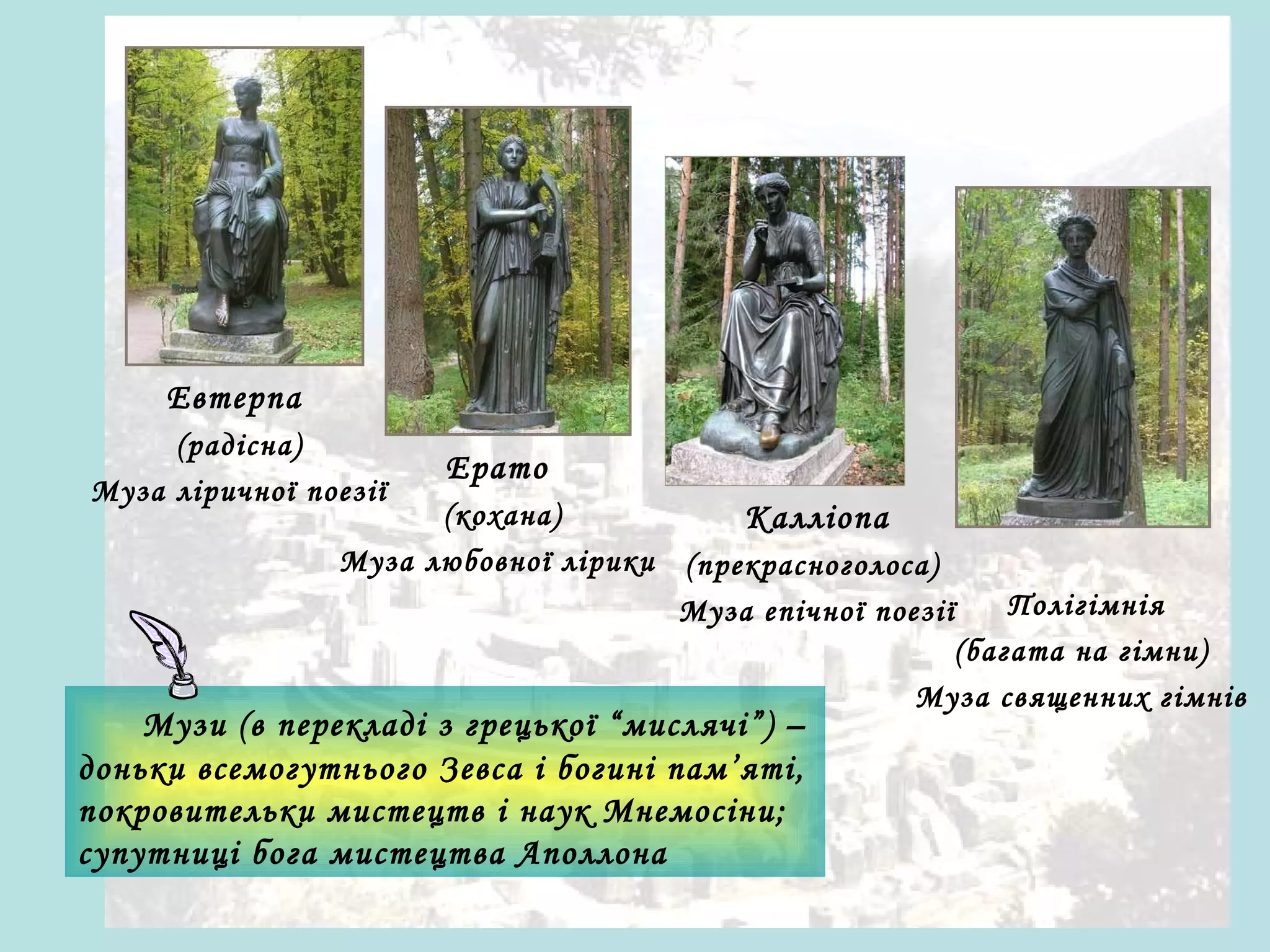 Евтерпа
(радісна)
Муза ліричної поезії

Ерато

(кохана)
Муза любовної лірики

Калліопа
(прекрасноголоса)
Муза епічної поезії

Музи (в перекладі з грецької “мислячі”) –
доньки всемогутнього Зевса і богині пам’яті,
покровительки мистецтв і наук Мнемосіни;
супутниці бога мистецтва Аполлона

Полігімнія
(багата на гімни)
Муза священних гімнів

 