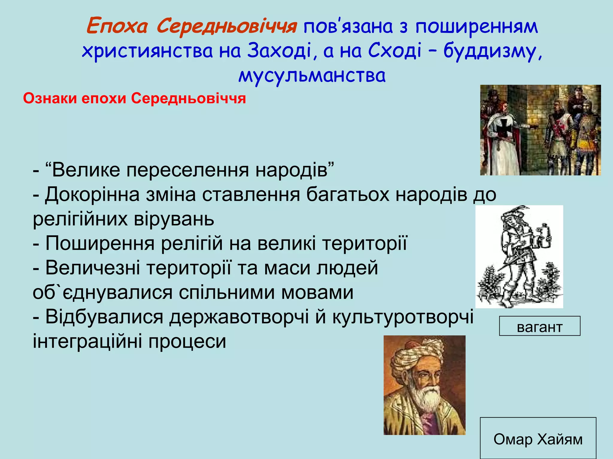 Епоха Середньовіччя пов’язана з поширенням
християнства на Заході, а на Сході – буддизму,
мусульманства
Ознаки епохи Середньовіччя

- “Велике переселення народів”
- Докорінна зміна ставлення багатьох народів до
релігійних вірувань
- Поширення релігій на великі території
- Величезні території та маси людей
об`єднувалися спільними мовами
- Відбувалися державотворчі й культуротворчі
інтеграційні процеси

вагант

Омар Хайям

 