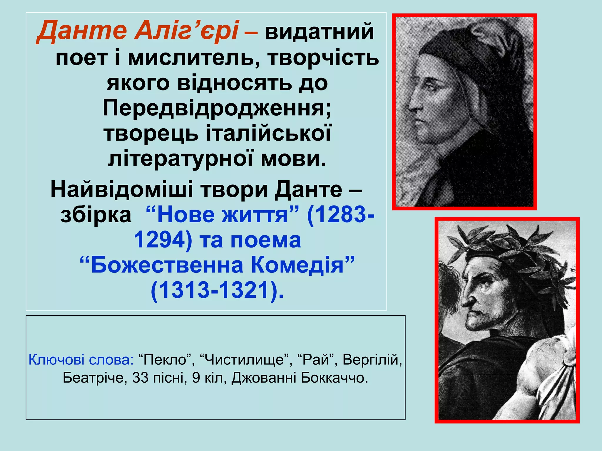 Данте Аліг’єрі – видатний

поет і мислитель, творчість
якого відносять до
Передвідродження;
творець італійської
літературної мови.
Найвідоміші твори Данте –
збірка “Нове життя” (12831294) та поема
“Божественна Комедія”
(1313-1321).

Ключові слова: “Пекло”, “Чистилище”, “Рай”, Вергілій,
Беатріче, 33 пісні, 9 кіл, Джованні Боккаччо.

 