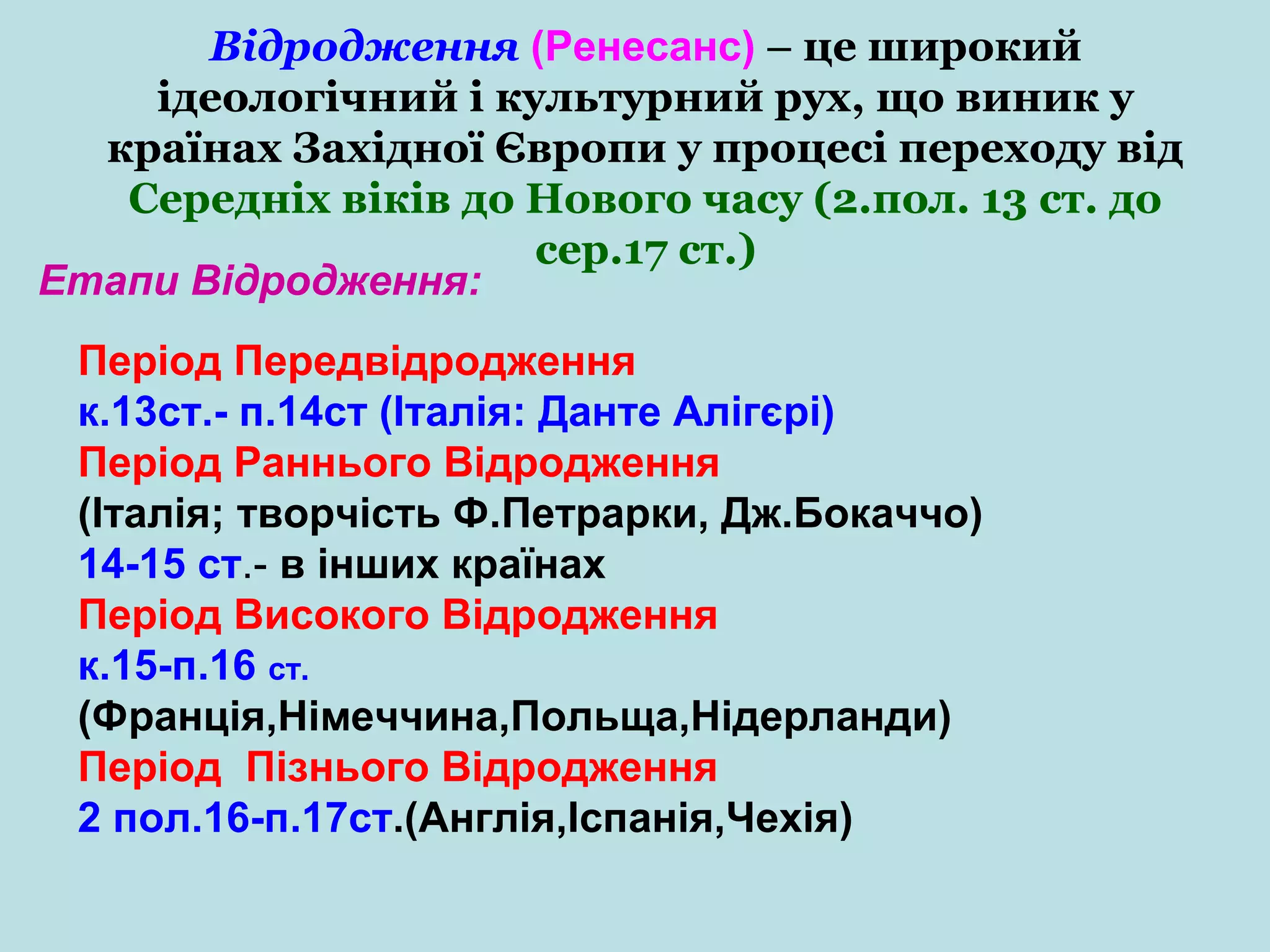 Відродження (Ренесанс) – це широкий
ідеологічний і культурний рух, що виник у
країнах Західної Європи у процесі переходу від
Середніх віків до Нового часу (2.пол. 13 ст. до
сер.17 ст.)
Етапи Відродження:
Період Передвідродження
к.13ст.- п.14ст (Італія: Данте Алігєрі)
Період Раннього Відродження
(Італія; творчість Ф.Петрарки, Дж.Бокаччо)
14-15 ст.- в інших країнах
Період Високого Відродження
к.15-п.16 ст.
(Франція,Німеччина,Польща,Нідерланди)
Період Пізнього Відродження
2 пол.16-п.17ст.(Англія,Іспанія,Чехія)

 