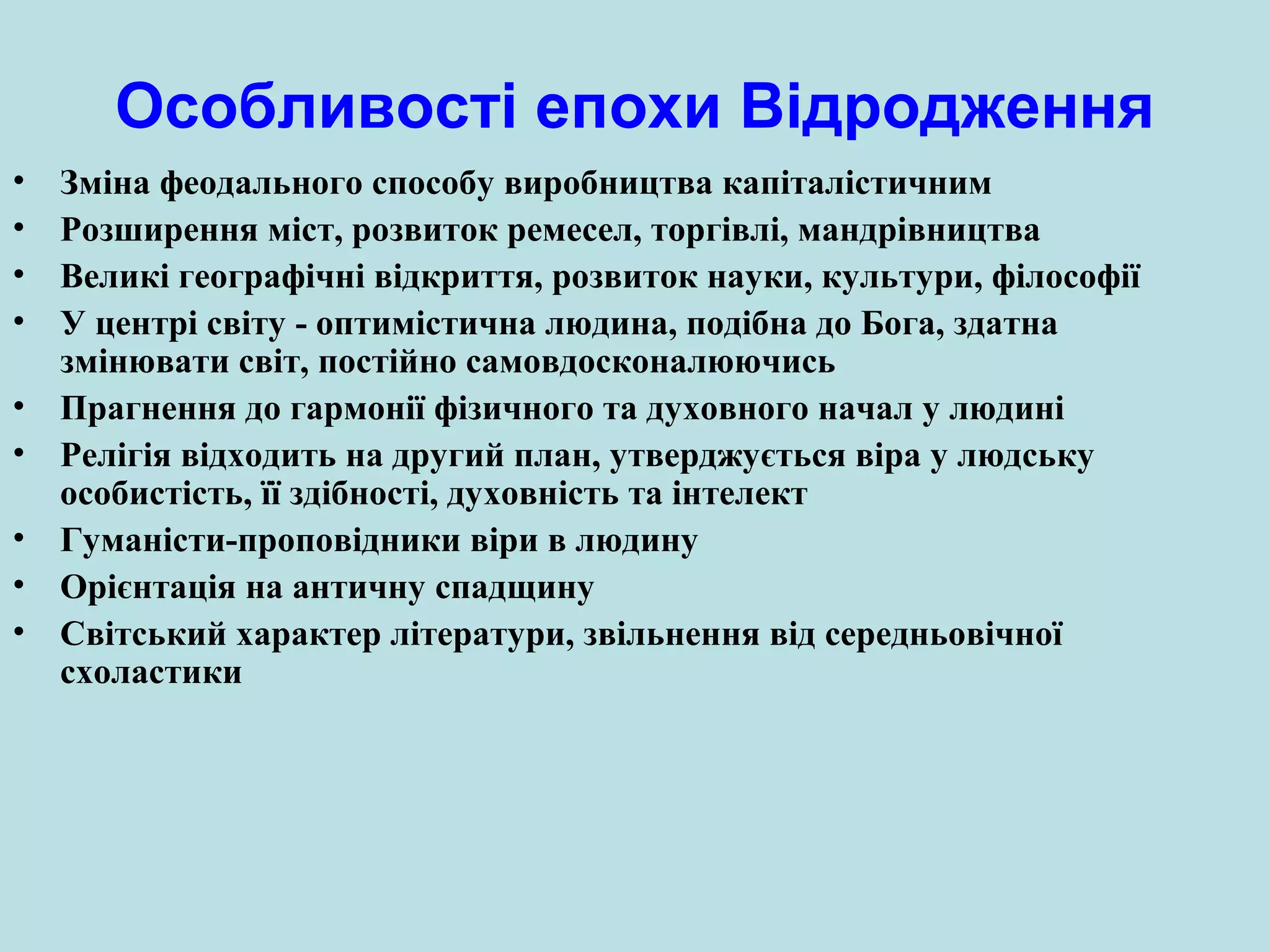 Особливості епохи Відродження
•
•
•
•
•
•
•
•
•

Зміна феодального способу виробництва капіталістичним
Розширення міст, розвиток ремесел, торгівлі, мандрівництва
Великі географічні відкриття, розвиток науки, культури, філософії
У центрі світу - оптимістична людина, подібна до Бога, здатна
змінювати світ, постійно самовдосконалюючись
Прагнення до гармонії фізичного та духовного начал у людині
Релігія відходить на другий план, утверджується віра у людську
особистість, її здібності, духовність та інтелект
Гуманісти-проповідники віри в людину
Орієнтація на античну спадщину
Світський характер літератури, звільнення від середньовічної
схоластики

 