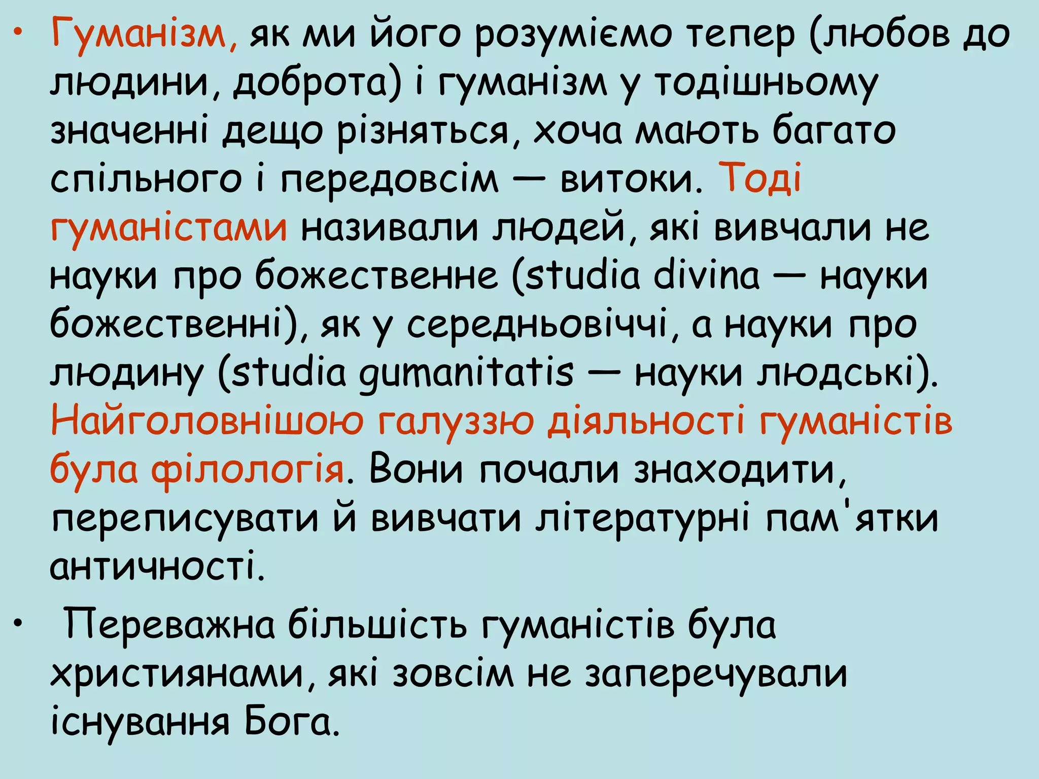 • Гуманізм, як ми його розуміємо тепер (любов до
людини, доброта) і гуманізм у тодішньому
значенні дещо різняться, хоча мають багато
спільного і передовсім — витоки. Тоді
гуманістами називали людей, які вивчали не
науки про божественне (studia divina — науки
божественні), як у середньовіччі, а науки про
людину (studia gumanitatis — науки людські).
Найголовнішою галуззю діяльності гуманістів
була філологія. Вони почали знаходити,
переписувати й вивчати літературні пам'ятки
античності.
• Переважна більшість гуманістів була
християнами, які зовсім не заперечували
існування Бога.

 