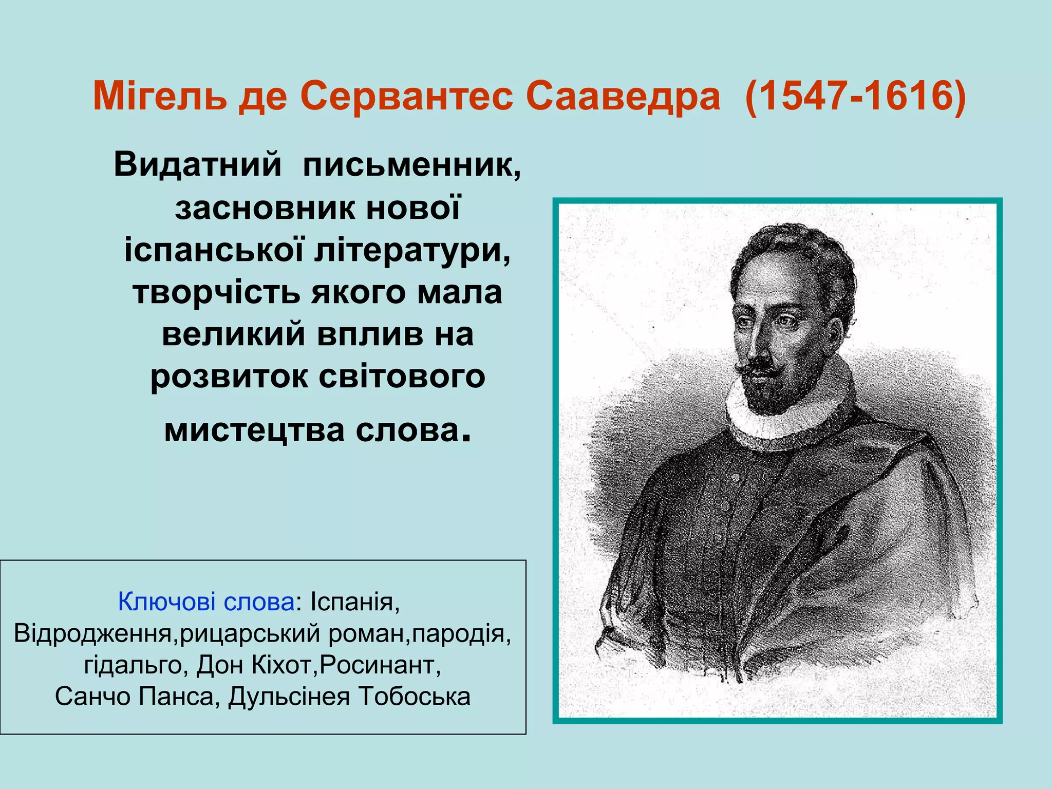 Мігель де Сервантес Сааведра (1547-1616)
Видатний письменник,
засновник нової
іспанської літератури,
творчість якого мала
великий вплив на
розвиток світового
мистецтва слова.

Ключові слова: Іспанія,
Відродження,рицарський роман,пародія,
гідальго, Дон Кіхот,Росинант,
Санчо Панса, Дульсінея Тобоська

 