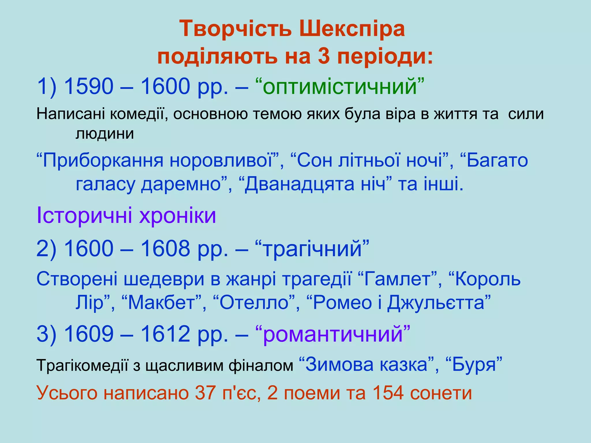Творчість Шекспіра
поділяють на 3 періоди:
1) 1590 – 1600 рр. – “оптимістичний”
Написані комедії, основною темою яких була віра в життя та сили
людини

“Приборкання норовливої”, “Сон літньої ночі”, “Багато
галасу даремно”, “Дванадцята ніч” та інші.

Історичні хроніки
2) 1600 – 1608 рр. – “трагічний”
Створені шедеври в жанрі трагедії “Гамлет”, “Король
Лір”, “Макбет”, “Отелло”, “Ромео і Джульєтта”

3) 1609 – 1612 рр. – “романтичний”
Трагікомедії з щасливим фіналом “Зимова

казка”, “Буря”
Усього написано 37 п'єс, 2 поеми та 154 сонети

 