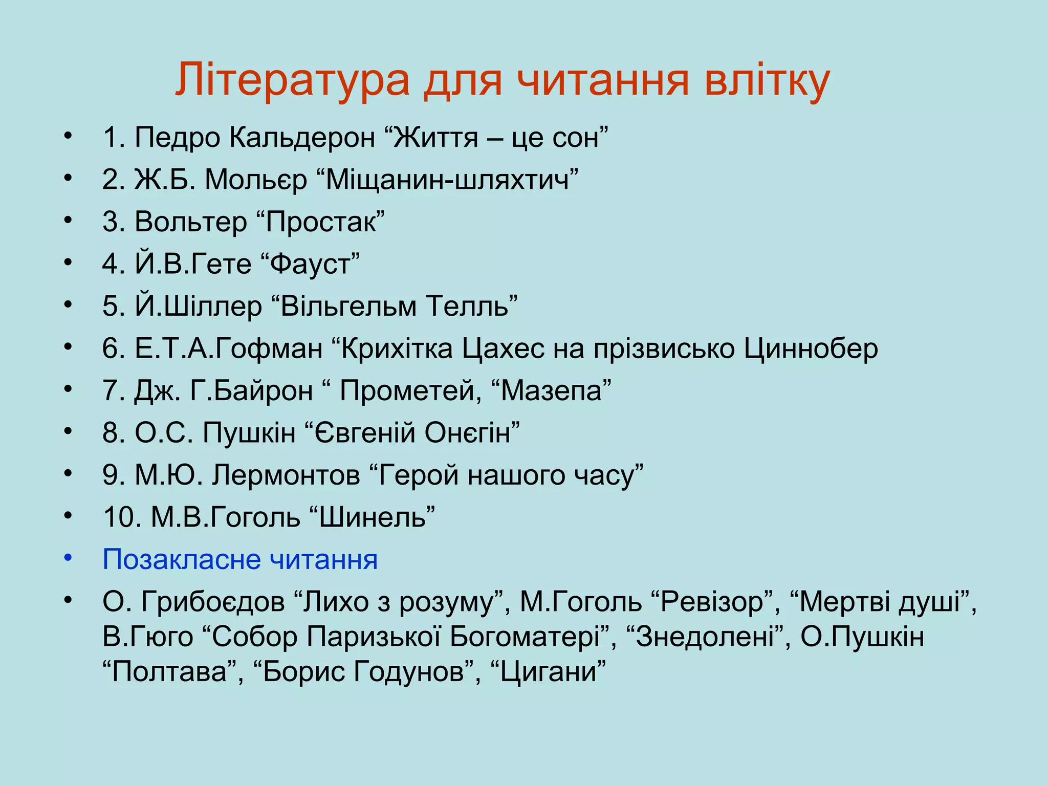 Література для читання влітку
•
•
•
•
•
•
•
•
•
•
•
•

1. Педро Кальдерон “Життя – це сон”
2. Ж.Б. Мольєр “Міщанин-шляхтич”
3. Вольтер “Простак”
4. Й.В.Гете “Фауст”
5. Й.Шіллер “Вільгельм Телль”
6. Е.Т.А.Гофман “Крихітка Цахес на прізвисько Циннобер
7. Дж. Г.Байрон “ Прометей, “Мазепа”
8. О.С. Пушкін “Євгеній Онєгін”
9. М.Ю. Лермонтов “Герой нашого часу”
10. М.В.Гоголь “Шинель”
Позакласне читання
О. Грибоєдов “Лихо з розуму”, М.Гоголь “Ревізор”, “Мертві душі”,
В.Гюго “Собор Паризької Богоматері”, “Знедолені”, О.Пушкін
“Полтава”, “Борис Годунов”, “Цигани”

 