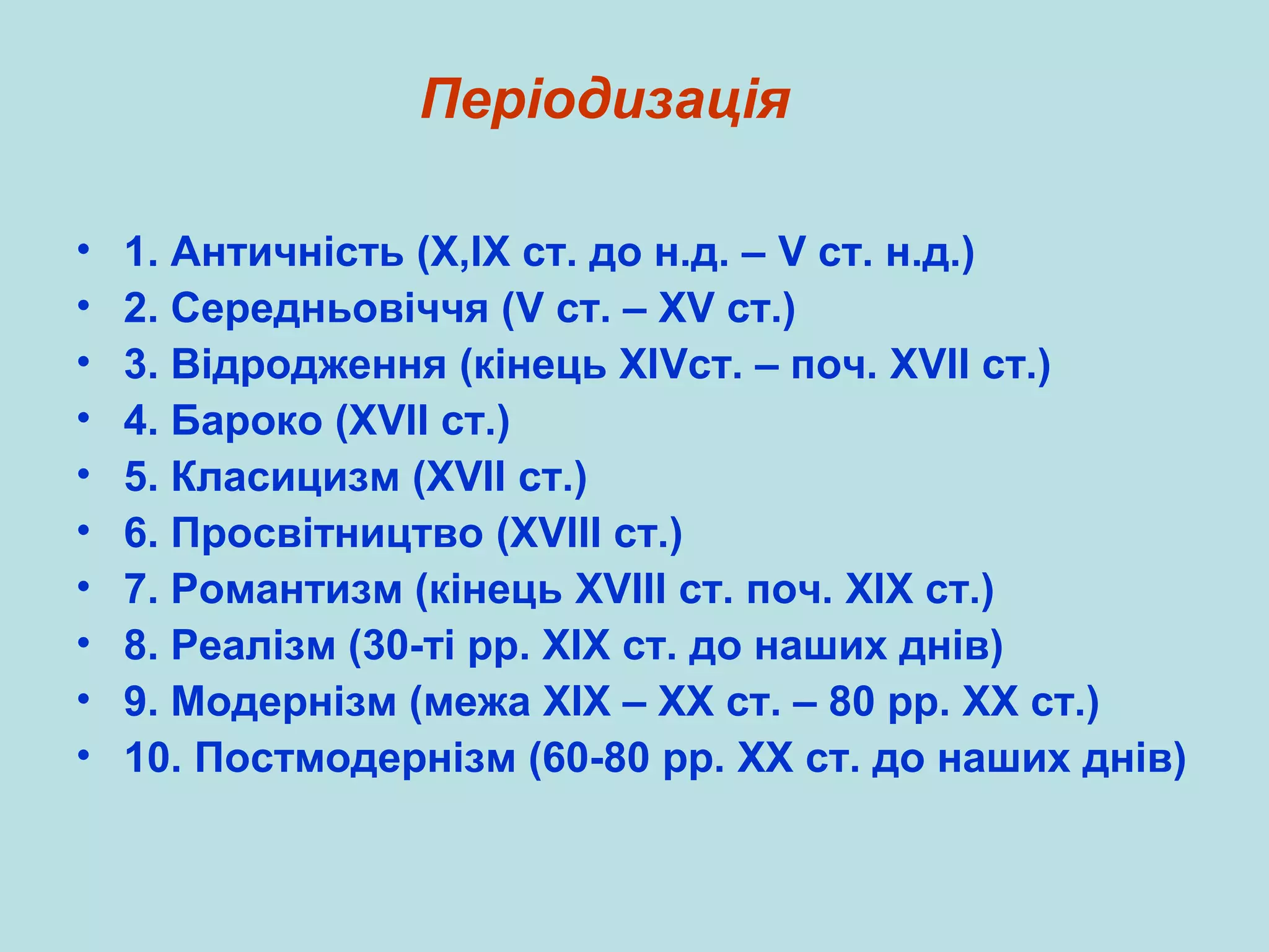 Періодизація
•
•
•
•
•
•
•
•
•
•

1. Античність (Х,ІХ ст. до н.д. – V ст. н.д.)
2. Середньовіччя (V ст. – ХV ст.)
3. Відродження (кінець ХІVст. – поч. ХVІІ ст.)
4. Бароко (ХVІІ ст.)
5. Класицизм (XVІІ ст.)
6. Просвітництво (XVІІІ ст.)
7. Романтизм (кінець XVІІІ ст. поч. ХІХ ст.)
8. Реалізм (30-ті рр. ХІХ ст. до наших днів)
9. Модернізм (межа ХІХ – ХХ ст. – 80 рр. ХХ ст.)
10. Постмодернізм (60-80 рр. ХХ ст. до наших днів)

 
