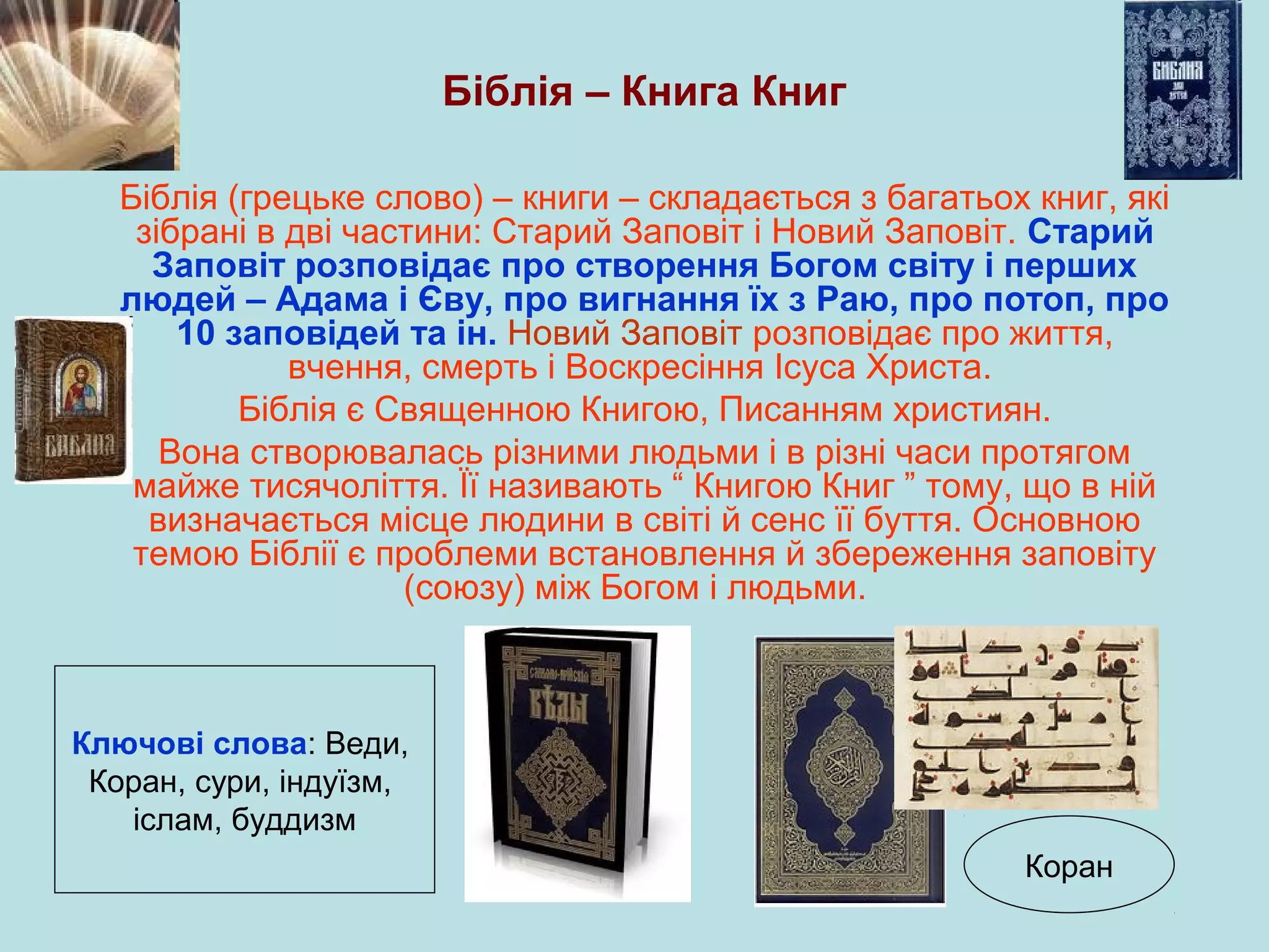 Біблія – Книга Книг
Біблія (грецьке слово) – книги – складається з багатьох книг, які
зібрані в дві частини: Старий Заповіт і Новий Заповіт. Старий
Заповіт розповідає про створення Богом світу і перших
людей – Адама і Єву, про вигнання їх з Раю, про потоп, про
10 заповідей та ін. Новий Заповіт розповідає про життя,
вчення, смерть і Воскресіння Ісуса Христа.
Біблія є Священною Книгою, Писанням християн.
Вона створювалась різними людьми і в різні часи протягом
майже тисячоліття. Її називають “ Книгою Книг ” тому, що в ній
визначається місце людини в світі й сенс її буття. Основною
темою Біблії є проблеми встановлення й збереження заповіту
(союзу) між Богом і людьми.

Ключові слова: Веди,
Коран, сури, індуїзм,
іслам, буддизм
Коран

 