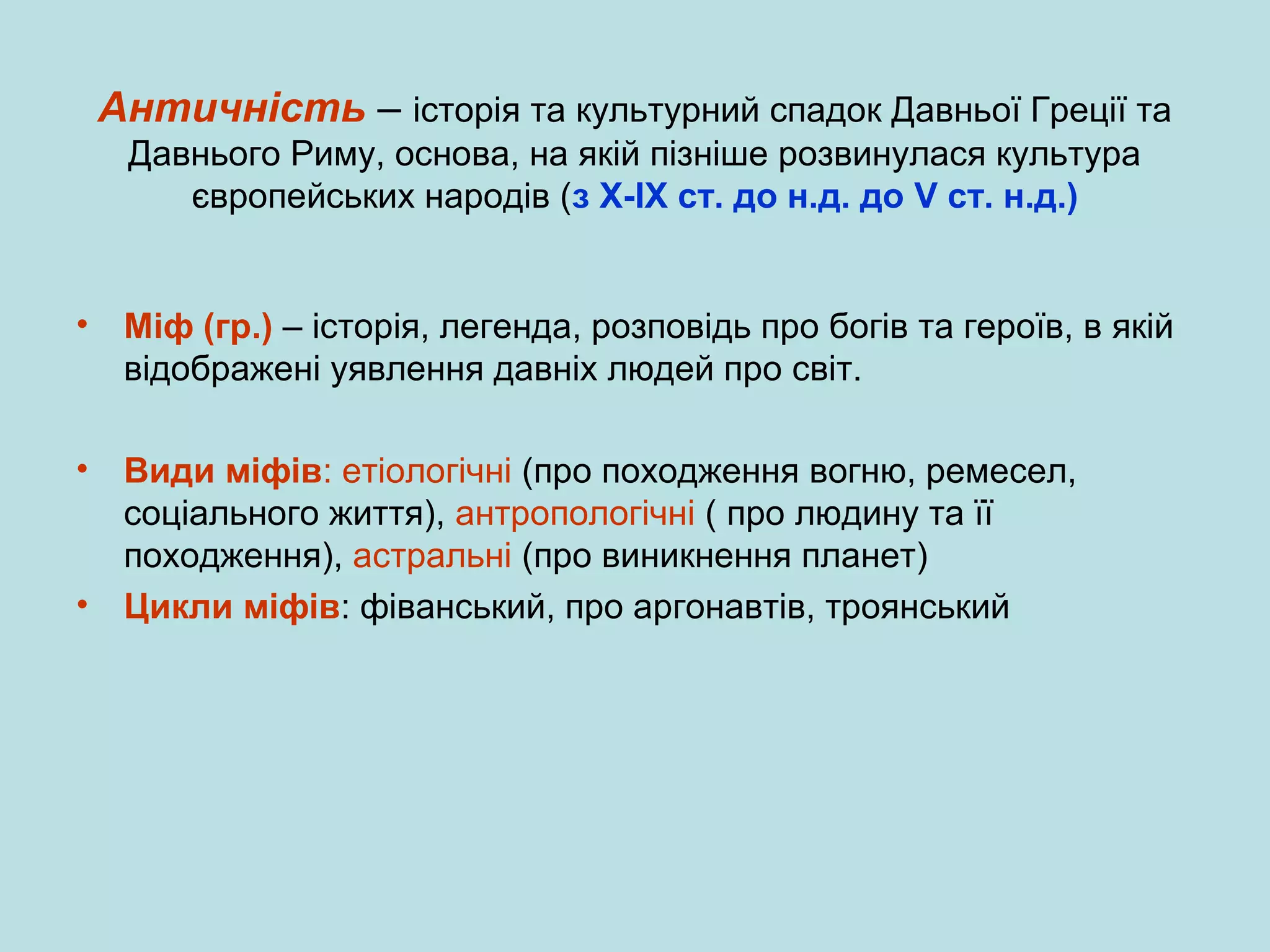 Античність – історія та культурний спадок Давньої Греції та
Давнього Риму, основа, на якій пізніше розвинулася культура
європейських народів (з Х-ІХ ст. до н.д. до V ст. н.д.)

•

•

Міф (гр.) – історія, легенда, розповідь про богів та героїв, в якій
відображені уявлення давніх людей про світ.

Види міфів: етіологічні (про походження вогню, ремесел,
соціального життя), антропологічні ( про людину та її
походження), астральні (про виникнення планет)
• Цикли міфів: фіванський, про аргонавтів, троянський

 