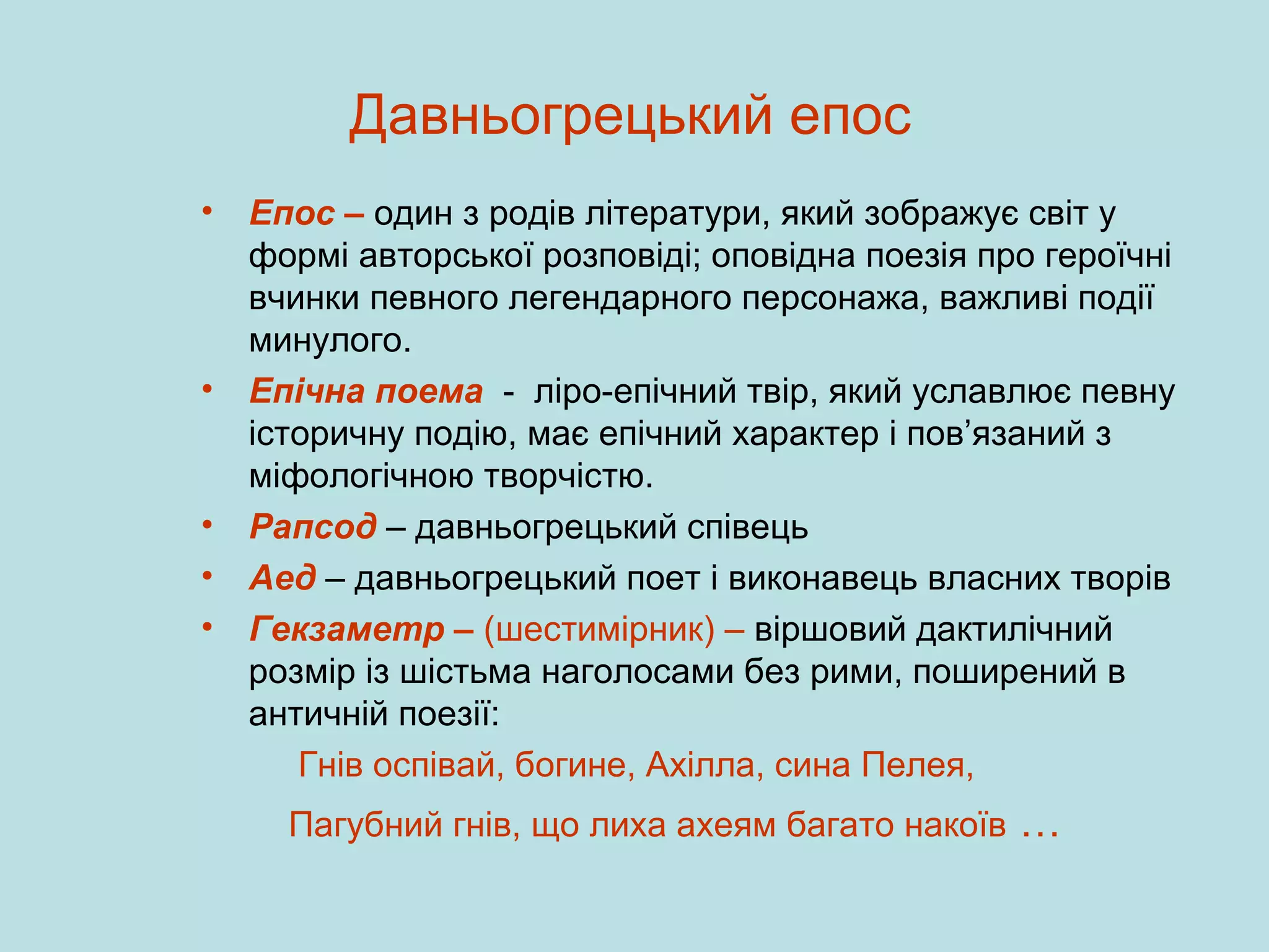 Давньогрецький епос
•

•

•
•
•

Епос – один з родів літератури, який зображує світ у
формі авторської розповіді; оповідна поезія про героїчні
вчинки певного легендарного персонажа, важливі події
минулого.
Епічна поема - ліро-епічний твір, який уславлює певну
історичну подію, має епічний характер і пов’язаний з
міфологічною творчістю.
Рапсод – давньогрецький співець
Аед – давньогрецький поет і виконавець власних творів
Гекзаметр – (шестимірник) – віршовий дактилічний
розмір із шістьма наголосами без рими, поширений в
античній поезії:
Гнів оспівай, богине, Ахілла, сина Пелея,
Пагубний гнів, що лиха ахеям багато накоїв

…

 