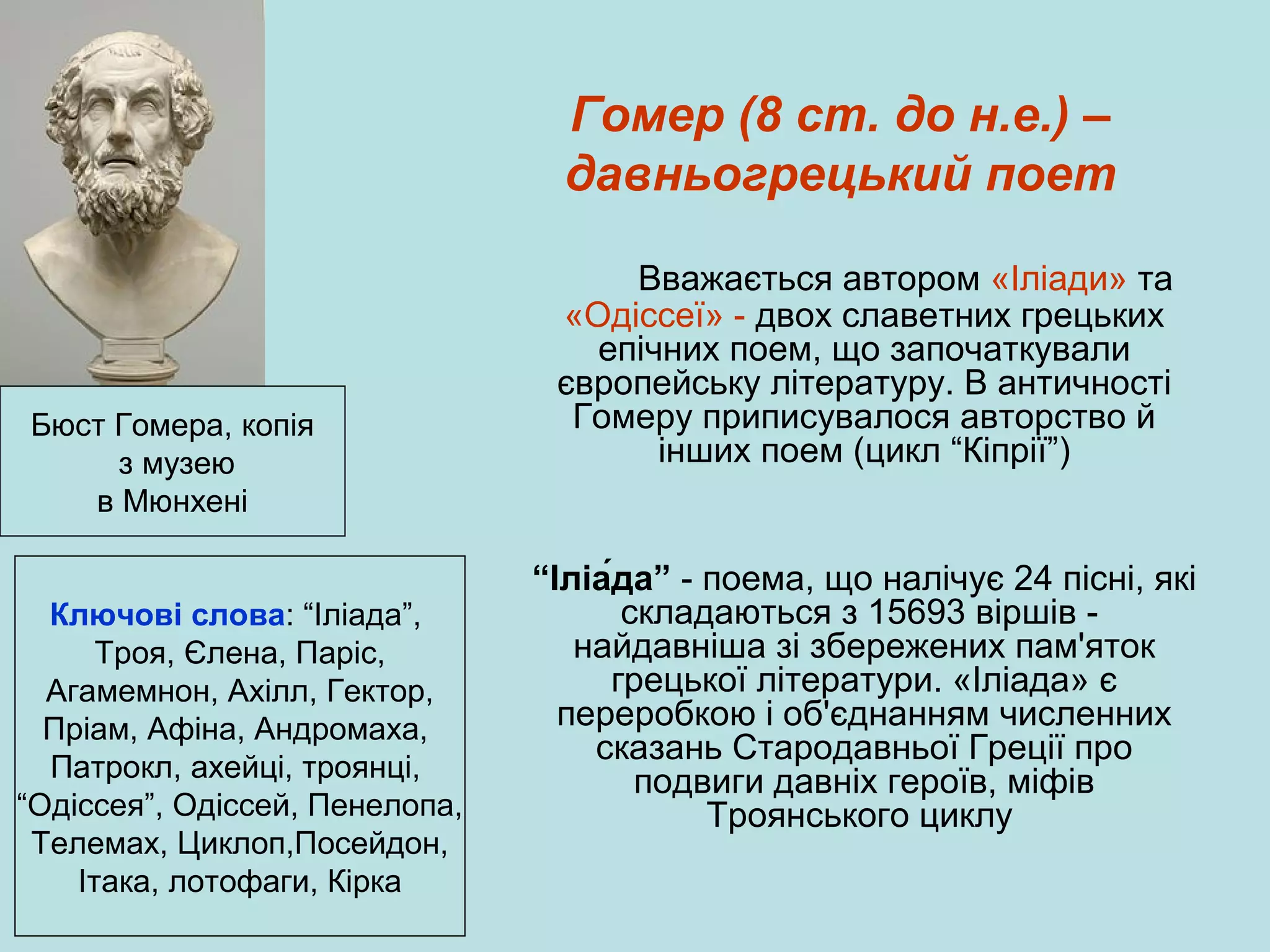 Гомер (8 ст. до н.е.) –
давньогрецький поет

Бюст Гомера, копія
з музею
в Мюнхені
Ключові слова: “Іліада”,
Троя, Єлена, Паріс,
Агамемнон, Ахілл, Гектор,
Пріам, Афіна, Андромаха,
Патрокл, ахейці, троянці,
“Одіссея”, Одіссей, Пенелопа,
Телемах, Циклоп,Посейдон,
Ітака, лотофаги, Кірка

Вважається автором «Іліади» та
«Одіссеї» - двох славетних грецьких
епічних поем, що започаткували
європейську літературу. В античності
Гомеру приписувалося авторство й
інших поем (цикл “Кіпрії”)

“Іліа́да” - поема, що налічує 24 пісні, які
складаються з 15693 віршів найдавніша зі збережених пам'яток
грецької літератури. «Іліада» є
переробкою і об'єднанням численних
сказань Стародавньої Греції про
подвиги давніх героїв, міфів
Троянського циклу

 