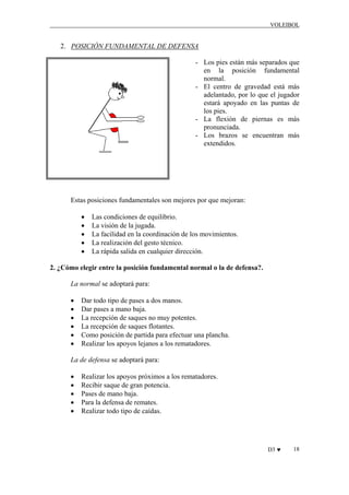 VOLEIBOL

2. POSICIÓN FUNDAMENTAL DE DEFENSA
- Los pies están más separados que
en la posición fundamental
normal.
- El centro de gravedad está más
adelantado, por lo que el jugador
estará apoyado en las puntas de
los pies.
- La flexión de piernas es más
pronunciada.
- Los brazos se encuentran más
extendidos.

Estas posiciones fundamentales son mejores por que mejoran:
•
•
•
•
•

Las condiciones de equilibrio.
La visión de la jugada.
La facilidad en la coordinación de los movimientos.
La realización del gesto técnico.
La rápida salida en cualquier dirección.

2. ¿Cómo elegir entre la posición fundamental normal o la de defensa?.
La normal se adoptará para:
•
•
•
•
•
•

Dar todo tipo de pases a dos manos.
Dar pases a mano baja.
La recepción de saques no muy potentes.
La recepción de saques flotantes.
Como posición de partida para efectuar una plancha.
Realizar los apoyos lejanos a los rematadores.

La de defensa se adoptará para:
•
•
•
•
•

Realizar los apoyos próximos a los rematadores.
Recibir saque de gran potencia.
Pases de mano baja.
Para la defensa de remates.
Realizar todo tipo de caídas.

D3 ♥

18

 