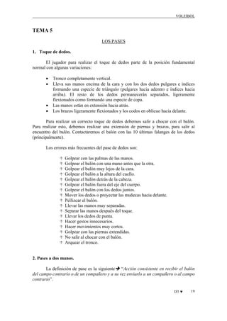 VOLEIBOL

TEMA 5
LOS PASES
1. Toque de dedos.
El jugador para realizar el toque de dedos parte de la posición fundamental
normal con algunas variaciones:
•
•

•
•

Tronco completamente vertical.
Lleva sus manos encima de la cara y con los dos dedos pulgares e índices
formando una especie de triángulo (pulgares hacia adentro e índices hacia
arriba). El resto de los dedos permanecerán separados, ligeramente
flexionados como formando una especie de copa.
Las manos están en extensión hacia atrás.
Los brazos ligeramente flexionados y los codos en oblicuo hacia delante.

Para realizar un correcto toque de dedos debemos salir a chocar con el balón.
Para realizar esto, debemos realizar una extensión de piernas y brazos, para salir al
encuentro del balón. Contactaremos el balón con las 10 últimas falanges de los dedos
(principalmente).
Los errores más frecuentes del pase de dedos son:
Golpear con las palmas de las manos.
Golpear el balón con una mano antes que la otra.
Golpear el balón muy lejos de la cara.
Golpear el balón a la altura del cuello.
Golpear el balón detrás de la cabeza.
Golpear el balón fuera del eje del cuerpo.
Golpear el balón con los dedos juntos.
Mover los dedos o proyectar las muñecas hacia delante.
Pellizcar el balón.
Llevar las manos muy separadas.
Separar las manos después del toque.
Llevar los dedos de punta.
Hacer gestos innecesarios.
Hacer movimientos muy cortos.
Golpear con las piernas extendidas.
No salir al chocar con el balón.
Arquear el tronco.

2. Pases a dos manos.
La definición de pase es la siguiente “Acción consistente en recibir el balón
del campo contrario o de un compañero y a su vez enviarlo a un compañero o al campo
contrario”.
D3 ♥

19

 