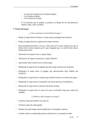 VOLEIBOL

-

La unión de la palma con los dedos (rígida);
Con la palma (rígida);
Con el talón de la mano;

En el momento que se golpea se produce un bloque de las articulaciones:
muñeca, dedo, codo y hombro.

7. Táctica del saque.
¿ Cómo aumentar la efectividad del saque ?.
Dirigir el saque hacia los huecos o zonas menos protegidas del contrario.
Dirigir el saque hacia las esquinas del campo contrario.
Sacar perpendicularmente a la red y sobre todo en las zonas laterales por que el
balón recorre menos espacios por lo que al jugador que va a recibir tiene menos
tiempo para actuar.
Alternancia de saques cortos y saques largos.
Alternancia de saques en potencia y saques flotantes.
Aprovechar todo el ancho de la zona de saque.
Dirigiendo el saque hacia el jugador que peor tenga la técnica de recepción.
Dirigiendo el saque hacia el jugador que anteriormente haya fallado una
recepción.
Dirigiendo el saque hacia el sustituto que acaba de entrar en el terreno de juego.
Dirigiendo el saque hacia el rematador más fuerte que hay en la delantera.
Dirigiendo el saque hacia el atacante del primer tiempo.
Dirigiendo el saque hacia la zona en la que el colocador tenga que colocar de
espaldas
¿ Cuándo se debe asegurar un saque ?
El primer saque del partido y de cada set.
El primer saque de cada jugador.
Después de cada tiempo muerto pedido por el entrenador contrario.
Cuando estamos consiguiendo puntos consecutivos y así alargar la racha.
D3 ♥

27

 