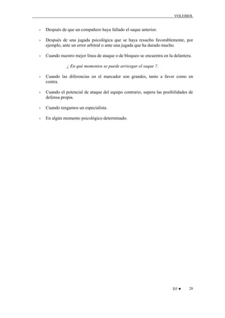 VOLEIBOL

Después de que un compañero haya fallado el saque anterior.
Después de una jugada psicológica que se haya resuelto favorablemente, por
ejemplo, ante un error arbitral o ante una jugada que ha durado mucho.
Cuando nuestro mejor línea de ataque o de bloqueo se encuentra en la delantera.
¿ En qué momentos se puede arriesgar el saque ?.
Cuando las diferencias en el marcador son grandes, tanto a favor como en
contra.
Cuando el potencial de ataque del equipo contrario, supera las posibilidades de
defensa propia.
Cuando tengamos un especialista.
En algún momento psicológico determinado.

D3 ♥

28

 