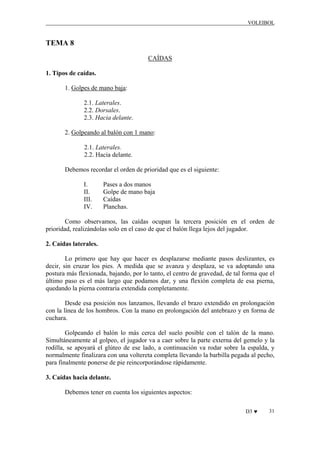VOLEIBOL

TEMA 8
CAÍDAS
1. Tipos de caídas.
1. Golpes de mano baja:
2.1. Laterales.
2.2. Dorsales.
2.3. Hacia delante.
2. Golpeando al balón con 1 mano:
2.1. Laterales.
2.2. Hacia delante.
Debemos recordar el orden de prioridad que es el siguiente:
I.
II.
III.
IV.

Pases a dos manos
Golpe de mano baja
Caídas
Planchas.

Como observamos, las caídas ocupan la tercera posición en el orden de
prioridad, realizándolas solo en el caso de que el balón llega lejos del jugador.
2. Caídas laterales.
Lo primero que hay que hacer es desplazarse mediante pasos deslizantes, es
decir, sin cruzar los pies. A medida que se avanza y desplaza, se va adoptando una
postura más flexionada, bajando, por lo tanto, el centro de gravedad, de tal forma que el
último paso es el más largo que podamos dar, y una flexión completa de esa pierna,
quedando la pierna contraria extendida completamente.
Desde esa posición nos lanzamos, llevando el brazo extendido en prolongación
con la línea de los hombros. Con la mano en prolongación del antebrazo y en forma de
cuchara.
Golpeando el balón lo más cerca del suelo posible con el talón de la mano.
Simultáneamente al golpeo, el jugador va a caer sobre la parte externa del gemelo y la
rodilla, se apoyará el glúteo de ese lado, a continuación va rodar sobre la espalda, y
normalmente finalizara con una voltereta completa llevando la barbilla pegada al pecho,
para finalmente ponerse de pie reincorporándose rápidamente.
3. Caídas hacia delante.
Debemos tener en cuenta los siguientes aspectos:
D3 ♥

31

 