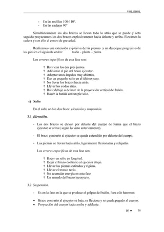 VOLEIBOL

-

En las rodillas 100-110º.
En las caderas 90º

Simultáneamente los dos brazos se llevan todo lo atrás que se puede y acto
seguido proyectamos los dos brazos explosivamente hacia delante y arriba. Elevamos la
cadera y con ello el centro de gravedad.
Realizamos una extensión explosiva de las piernas y un despegue progresivo de
los pies en el siguiente orden:
talón – planta – punta.
Los errores específicos de esta fase son:
Batir con los dos pies juntos.
Adelantar el pie del brazo ejecutor..
Adoptar unos ángulos muy abiertos.
Dar un pequeño salto en el último paso.
No llevar los brazos hacia atrás.
Llevar los codos atrás.
Batir debajo o delante de la proyección vertical del balón.
Hacer la batida con un pie sólo.
c) Salto
En el salto se dan dos fases: elevación y suspensión.
3.1. Elevación.
- Los dos brazos se elevan por delante del cuerpo de forma que el brazo
ejecutor se arma ( según lo visto anteriormente).
- El brazo contrario al ejecutor se queda extendido por delante del cuerpo.
- Las piernas se llevan hacia atrás, ligeramente flexionadas y relajadas.
Los errores específicos de esta fase son:
Hacer un salto en longitud.
Dejar el brazo contrario al ejecutor abajo.
Llevar las piernas estiradas y rígidas.
Llevar el tronco recio.
No acumular energía en esta fase
Un armado del brazo incorrecto.
3.2 Suspensión.
-

Es en la fase en la que se produce el golpeo del balón. Para ello haremos:

•
•

Brazo contrario al ejecutor se baja, se flexiona y se queda pegado al cuerpo.
Proyección del cuerpo hacia arriba y adelante.
D3 ♥

38

 