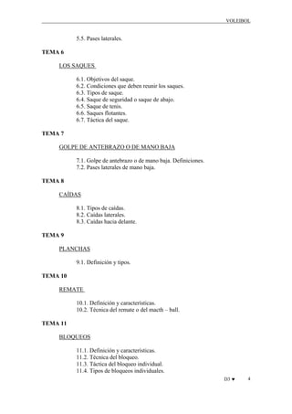 VOLEIBOL

5.5. Pases laterales.
TEMA 6
LOS SAQUES
6.1. Objetivos del saque.
6.2. Condiciones que deben reunir los saques.
6.3. Tipos de saque.
6.4. Saque de seguridad o saque de abajo.
6.5. Saque de tenis.
6.6. Saques flotantes.
6.7. Táctica del saque.
TEMA 7
GOLPE DE ANTEBRAZO O DE MANO BAJA
7.1. Golpe de antebrazo o de mano baja. Definiciones.
7.2. Pases laterales de mano baja.
TEMA 8
CAÍDAS
8.1. Tipos de caídas.
8.2. Caídas laterales.
8.3. Caídas hacia delante.
TEMA 9
PLANCHAS
9.1. Definición y tipos.
TEMA 10
REMATE
10.1. Definición y características.
10.2. Técnica del remate o del macth – ball.
TEMA 11
BLOQUEOS
11.1. Definición y características.
11.2. Técnica del bloqueo.
11.3. Táctica del bloqueo individual.
11.4. Tipos de bloqueos individuales.
D3 ♥

4

 