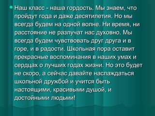  Наш класс - наша гордость. Мы знаем, что

пройдут года и даже десятилетия. Но мы
всегда будем на одной волне. Ни время, ни
расстояние не разлучат нас духовно. Мы
всегда будем чувствовать друг друга и в
горе, и в радости. Школьная пора оставит
прекрасные воспоминания в наших умах и
сердцах о лучших годах жизни. Но это будет
не скоро, а сейчас давайте наслаждаться
школьной дружбой и учится быть
настоящими, красивыми душой, и
достойными людьми!

 
