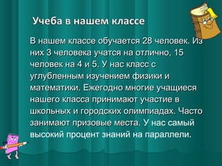 В нашем классе обучается 28 человек. Из
них 3 человека учатся на отлично, 15
человек на 4 и 5. У нас класс с
углубленным изучением физики и
математики. Ежегодно многие учащиеся
нашего класса принимают участие в
школьных и городских олимпиадах. Часто
занимают призовые места. У нас самый
высокий процент знаний на параллели.

 