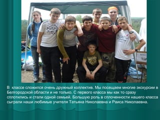 В классе сложился очень дружный коллектив. Мы посещаем многие экскурсии в
Белгородской области и не только. С первого класса мы как то сразу
сплотились и стали одной семьей. Большую роль в сплоченности нашего класса
сыграли наши любимые учителя Татьяна Николаевна и Раиса Николаевна.

 