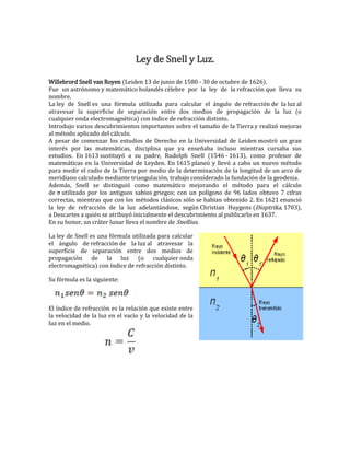 Ley de Snell y Luz.
Willebrord Snell van Royen (Leiden 13 de junio de 1580 - 30 de octubre de 1626).
Fue un astrónomo y matemático holandés célebre por la ley de la refracción que lleva su
nombre.
La ley de Snell es una fórmula utilizada para calcular el ángulo de refracción de la luz al
atravesar la superficie de separación entre dos medios de propagación de la luz (o
cualquier onda electromagnética) con índice de refracción distinto.
Introdujo varios descubrimientos importantes sobre el tamaño de la Tierra y realizó mejoras
al método aplicado del cálculo.
A pesar de comenzar los estudios de Derecho en la Universidad de Leiden mostró un gran
interés por las matemáticas, disciplina que ya enseñaba incluso mientras cursaba sus
estudios. En 1613 sustituyó a su padre, Rudolph Snell (1546 - 1613), como profesor de
matemáticas en la Universidad de Leyden. En 1615 planeó y llevó a cabo un nuevo método
para medir el radio de la Tierra por medio de la determinación de la longitud de un arco de
meridiano calculado mediante triangulación, trabajo considerado la fundación de la geodesia.
Además, Snell se distinguió como matemático mejorando el método para el cálculo
de π utilizado por los antiguos sabios griegos; con un polígono de 96 lados obtuvo 7 cifras
correctas, mientras que con los métodos clásicos sólo se habían obtenido 2. En 1621 enunció
la ley de refracción de la luz adelantándose, según Christian Huygens (Dioptrika, 1703),
a Descartes a quién se atribuyó inicialmente el descubrimiento al publicarlo en 1637.
En su honor, un cráter lunar lleva el nombre de Snellius.
La ley de Snell es una fórmula utilizada para calcular
el ángulo de refracción de la luz al atravesar la
superficie de separación entre dos medios de
propagación de la luz (o cualquier onda
electromagnética) con índice de refracción distinto.
Su fórmula es la siguiente:

El índice de refracción es la relación que existe entre
la velocidad de la luz en el vacío y la velocidad de la
luz en el medio.

 
