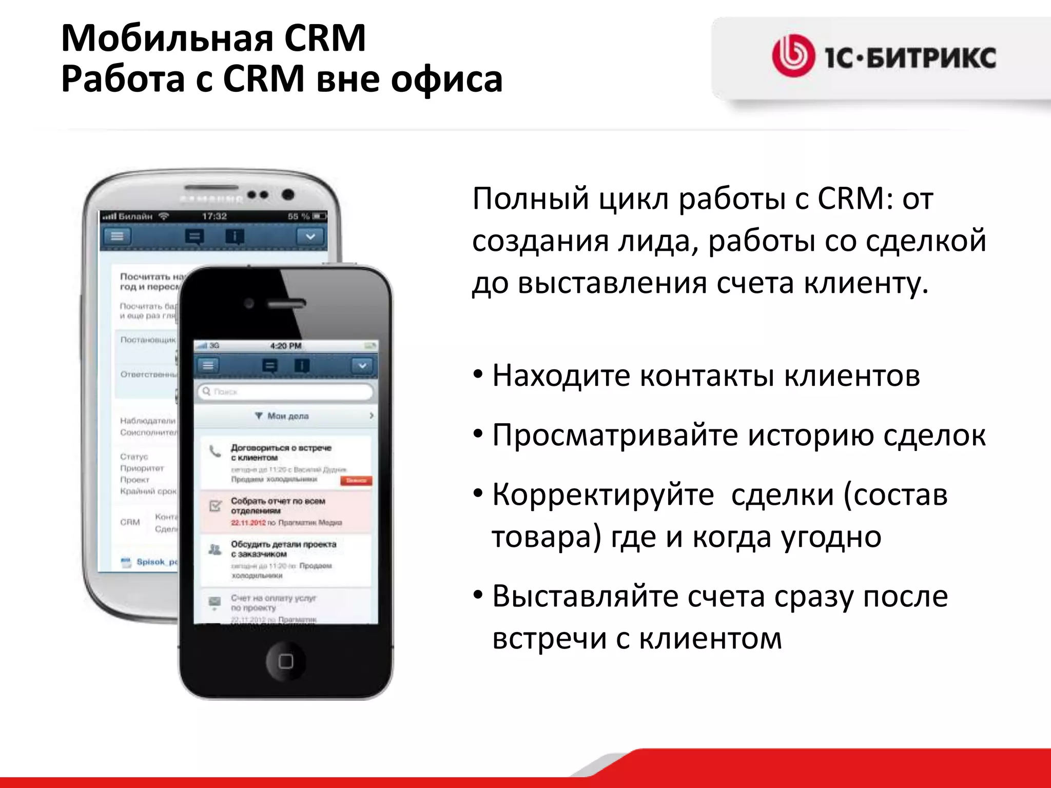 Мобильная CRM
Работа с CRM вне офиса
Полный цикл работы с CRM: от
создания лида, работы со сделкой
до выставления счета клиенту.
• Находите контакты клиентов
• Просматривайте историю сделок
• Корректируйте сделки (состав
товара) где и когда угодно
• Выставляйте счета сразу после
встречи с клиентом

 