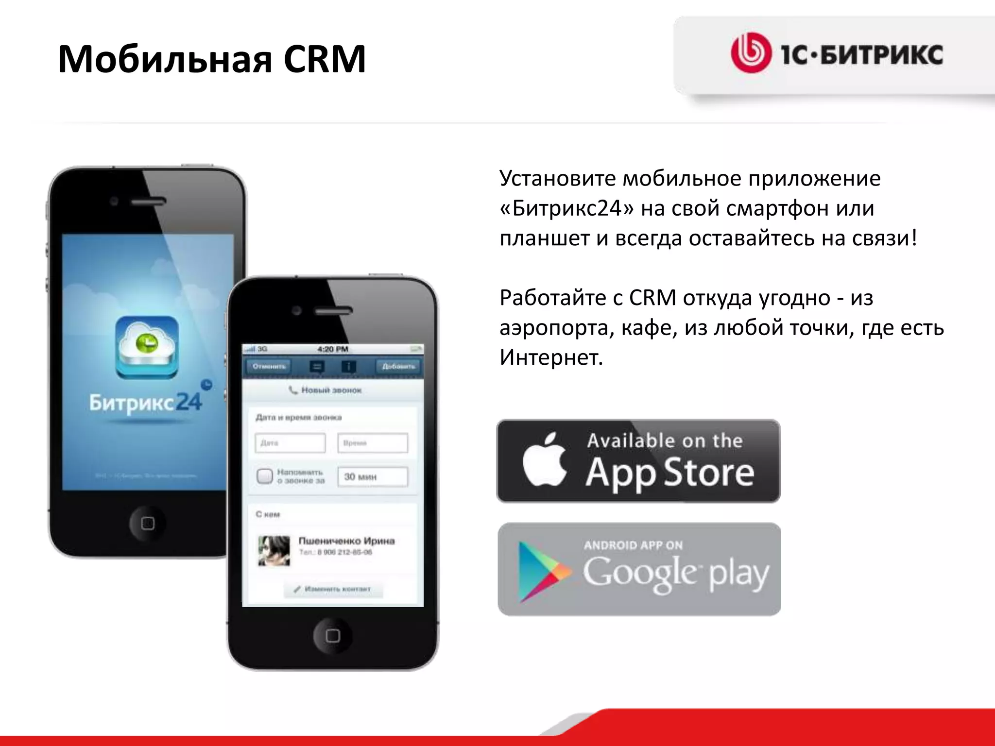 Мобильная CRM
Установите мобильное приложение
«Битрикс24» на свой смартфон или
планшет и всегда оставайтесь на связи!
Работайте с CRM откуда угодно - из
аэропорта, кафе, из любой точки, где есть
Интернет.

 