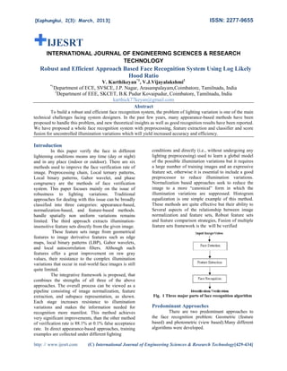 ISSN: 2277-9655
2277

[Kaphungkui, 2(3): March, 2013
2013]

IJESRT
INTERNATIONAL JOURNA OF ENGINEERING SCIENCES & RESEARCH
JOURNAL
ENCES
TECHNOLOGY

Robust and Efficient Approach Based Face Recognition System Using Log Likely
Hood Ratio
*1

V. Karthikeyan*1, V.J.Vijayalakshmi2
Department of ECE, SVSCE, J.P. Nagar, Arasampalayam,Coimbatore, Tamilnadu, India
2
Department of EEE, SKCET, B.K Pudur Kovaipudur, Coimbatore, Tamilnadu, India
karthick77keyan@gmail.com
Abstract

To build a robust and efficient face recognition system, the problem of lighting variation is one of the main
technical challenges facing system designers. In the past few years, many appearance based methods have been
appearance-based
proposed to handle this problem, and new theoretical insights as well as good recognition results have been reported.
good
We have proposed a whole face recognition system with preprocessing, feature extraction and classifier and score
fusion for uncontrolled illumination variations which will yield increased accuracy and efficiency.
increased
efficiency

Introduction
In this paper verify the face in different
lightening conditions means any time (day or night)
and in any place (indoor or outdoor). There are six
methods used to improve the face verification rate of
image. Preprocessing chain, Local ternary patterns,
Local binary patterns, Gabor wavelet, and phase
al
congruency are the methods of face verification
system. This paper focuses mainly on the issue of
robustness to lighting variations. Traditional
approaches for dealing with this issue can be broadly
classified into three categories: appearance
nto
appearance-based,
normalization-based, and feature-based methods.
based
handle spatially non uniform variations remains
limited. The third approach extracts illumination
illuminationinsensitive feature sets directly from the given image.
These feature sets range from geometrical
e
features to image derivative features such as edge
maps, local binary patterns (LBP), Gabor wavelets,
and local autocorrelation filters. Although such
features offer a great improvement on raw gray
values, their resistance to the complex illumination
variations that occur in real-world face images is still
world
quite limited.
The integrative framework is proposed, that
combines the strengths of all three of the above
approaches. The overall process can be viewed as a
pipeline consisting of image normalization, feature
sting
extraction, and subspace representation, as shown.
Each stage increases resistance to illumination
variations and makes the information needed for
recognition more manifest. This method achieves
very significant improvements, than the other method
ements,
of verification rate is 88.1% at 0.1% false acceptance
rate. In direct appearance-based approaches, training
based
examples are collected under different lighting
http: // www.ijesrt.com

conditions and directly (i.e., without undergoing any
lighting preprocessing) used to learn a global model
processing)
of the possible illumination variations but it requires
a large number of training images and an expressive
feature set, otherwise it is essential to include a good
preprocessor to reduce illumination variations.
Normalization based approaches seek to reduce the
rmalization
image to a more “canonical” form in which the
illumination variations are suppressed. Histogram
equalization is one simple example of this method.
These methods are quite effective but their ability to
Several aspects of the relationship between image
l
normalization and feature sets, Robust feature sets
and feature comparison strategies, Fusion of multiple
feature sets framework is the will be verified

Fig. 1 Three major parts of face recognition algorithm

Predominant Approaches
There are two predominant approaches to
the face recognition problem: Geometric (feature
based) and photometric (view based).Many different
diffe
algorithms were developed.

(C) International Journal of Engineering Sciences & Research Technology[429-434]
Technology

 