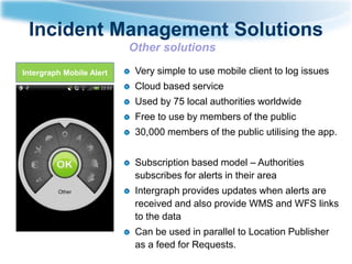 Incident Management Solutions
Other solutions
Intergraph Mobile Alert

Very simple to use mobile client to log issues
Cloud based service
Used by 75 local authorities worldwide
Free to use by members of the public
30,000 members of the public utilising the app.
Subscription based model – Authorities
subscribes for alerts in their area
Intergraph provides updates when alerts are
received and also provide WMS and WFS links
to the data
Can be used in parallel to Location Publisher
as a feed for Requests.

 