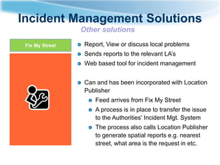 Incident Management Solutions
Other solutions
Fix My Street

Report, View or discuss local problems
Sends reports to the relevant LA’s
Web based tool for incident management
Can and has been incorporated with Location
Publisher
Feed arrives from Fix My Street

A process is in place to transfer the issue
to the Authorities' Incident Mgt. System
The process also calls Location Publisher
to generate spatial reports e.g. nearest
street, what area is the request in etc.

 