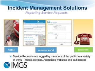 Incident Management Solutions
Reporting Service Requests

mobile

customer portal

call centre

Service Requests are logged by members of the public in a variety
of ways – mobile devices, Authorities websites and call centres

 